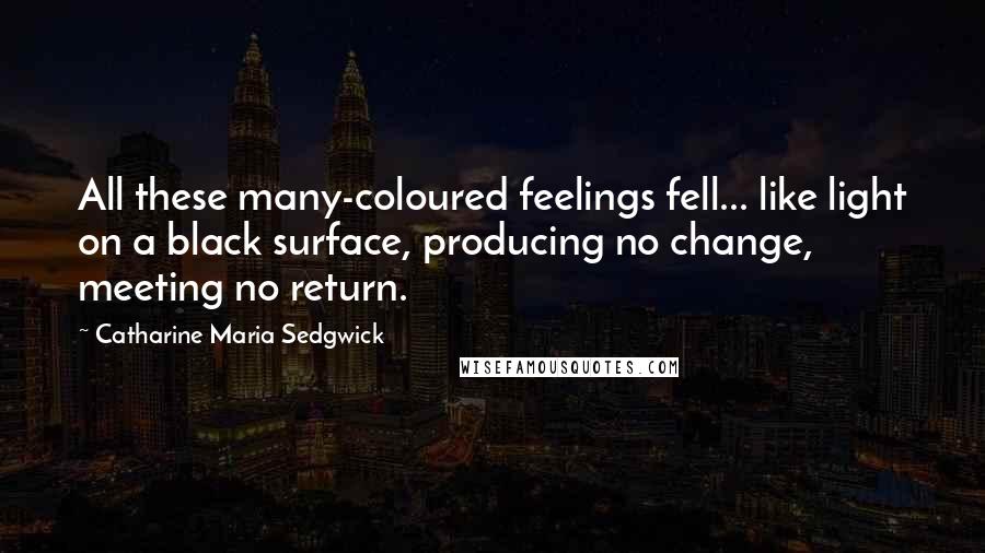 Catharine Maria Sedgwick Quotes: All these many-coloured feelings fell... like light on a black surface, producing no change, meeting no return.