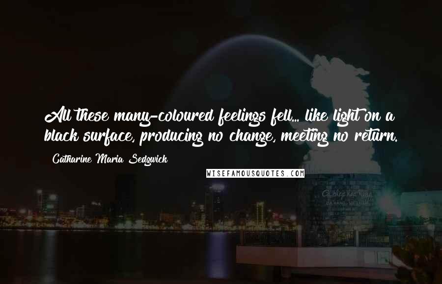 Catharine Maria Sedgwick Quotes: All these many-coloured feelings fell... like light on a black surface, producing no change, meeting no return.