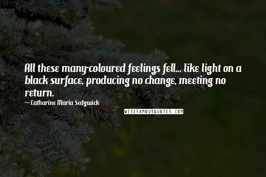 Catharine Maria Sedgwick Quotes: All these many-coloured feelings fell... like light on a black surface, producing no change, meeting no return.