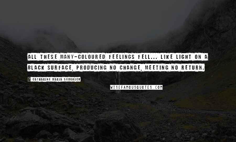 Catharine Maria Sedgwick Quotes: All these many-coloured feelings fell... like light on a black surface, producing no change, meeting no return.