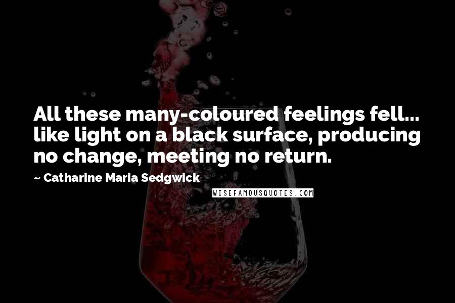 Catharine Maria Sedgwick Quotes: All these many-coloured feelings fell... like light on a black surface, producing no change, meeting no return.