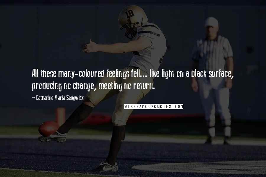 Catharine Maria Sedgwick Quotes: All these many-coloured feelings fell... like light on a black surface, producing no change, meeting no return.