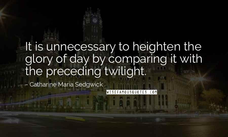 Catharine Maria Sedgwick Quotes: It is unnecessary to heighten the glory of day by comparing it with the preceding twilight.