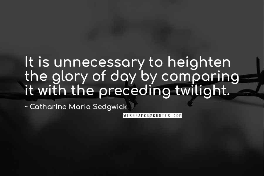 Catharine Maria Sedgwick Quotes: It is unnecessary to heighten the glory of day by comparing it with the preceding twilight.