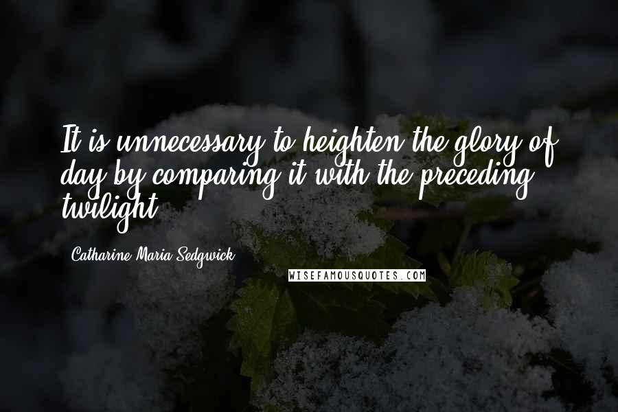 Catharine Maria Sedgwick Quotes: It is unnecessary to heighten the glory of day by comparing it with the preceding twilight.