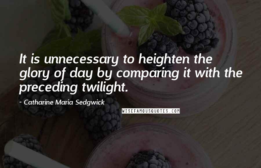 Catharine Maria Sedgwick Quotes: It is unnecessary to heighten the glory of day by comparing it with the preceding twilight.