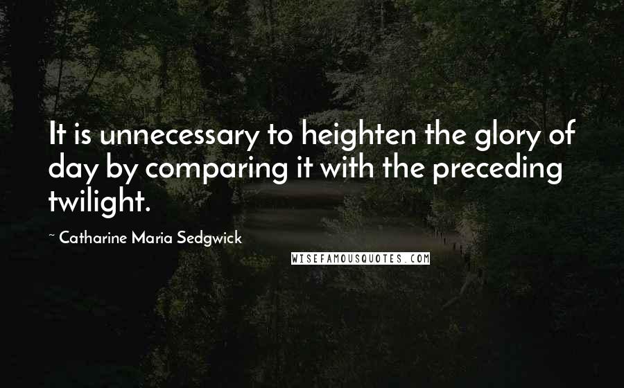 Catharine Maria Sedgwick Quotes: It is unnecessary to heighten the glory of day by comparing it with the preceding twilight.