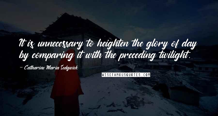 Catharine Maria Sedgwick Quotes: It is unnecessary to heighten the glory of day by comparing it with the preceding twilight.