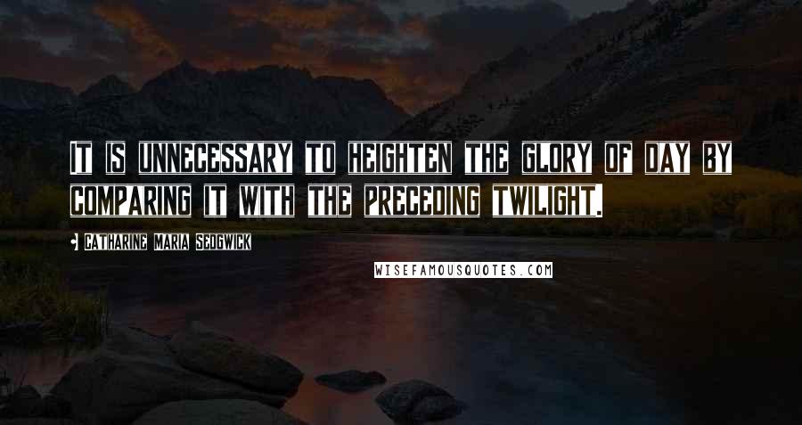 Catharine Maria Sedgwick Quotes: It is unnecessary to heighten the glory of day by comparing it with the preceding twilight.