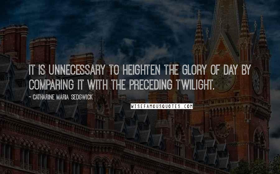 Catharine Maria Sedgwick Quotes: It is unnecessary to heighten the glory of day by comparing it with the preceding twilight.