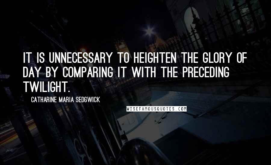 Catharine Maria Sedgwick Quotes: It is unnecessary to heighten the glory of day by comparing it with the preceding twilight.