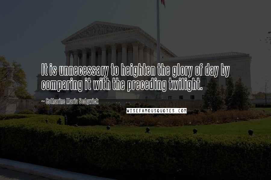 Catharine Maria Sedgwick Quotes: It is unnecessary to heighten the glory of day by comparing it with the preceding twilight.