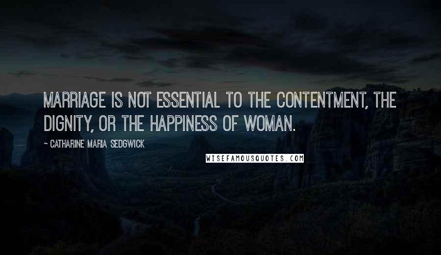 Catharine Maria Sedgwick Quotes: Marriage is not essential to the contentment, the dignity, or the happiness of woman.