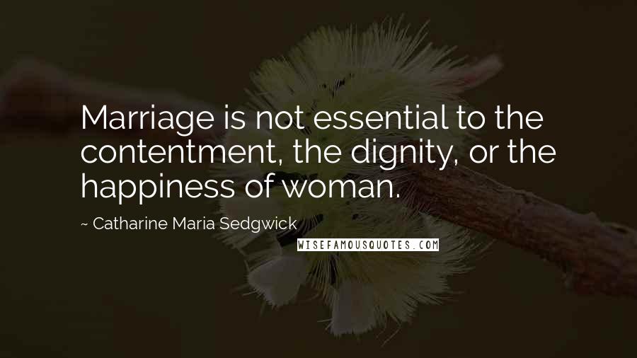 Catharine Maria Sedgwick Quotes: Marriage is not essential to the contentment, the dignity, or the happiness of woman.