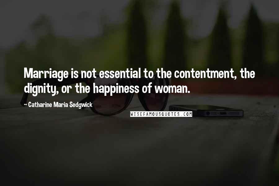 Catharine Maria Sedgwick Quotes: Marriage is not essential to the contentment, the dignity, or the happiness of woman.