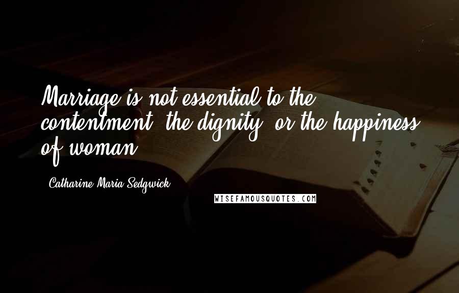 Catharine Maria Sedgwick Quotes: Marriage is not essential to the contentment, the dignity, or the happiness of woman.