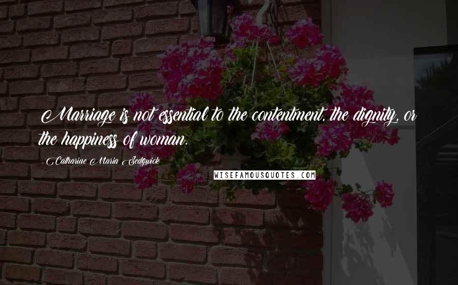 Catharine Maria Sedgwick Quotes: Marriage is not essential to the contentment, the dignity, or the happiness of woman.