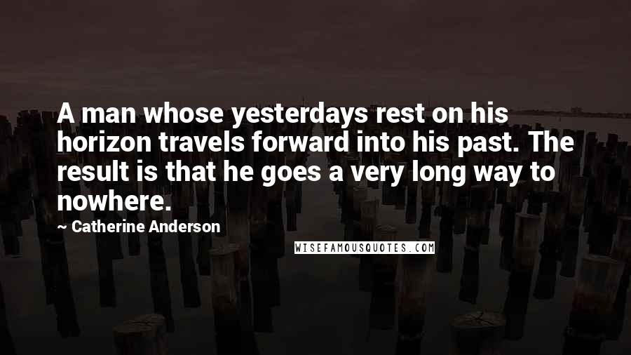 Catherine Anderson Quotes: A man whose yesterdays rest on his horizon travels forward into his past. The result is that he goes a very long way to nowhere.