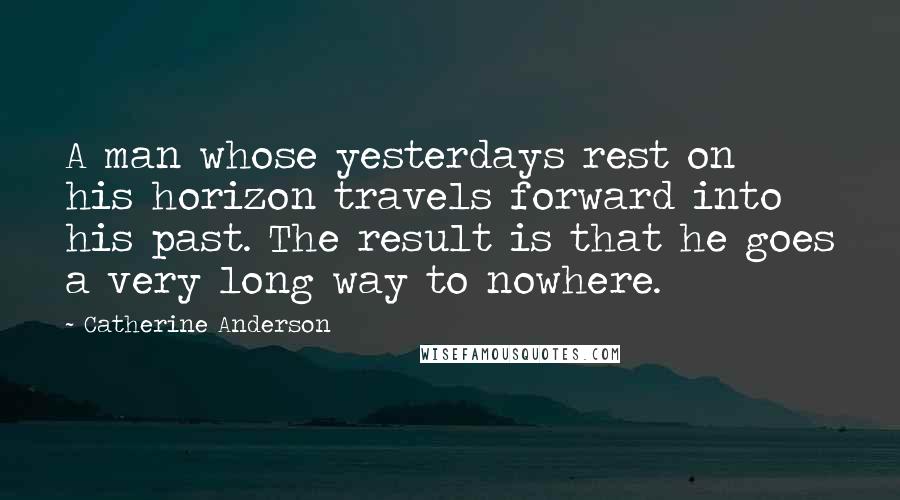 Catherine Anderson Quotes: A man whose yesterdays rest on his horizon travels forward into his past. The result is that he goes a very long way to nowhere.