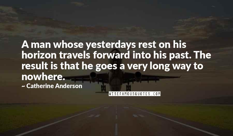 Catherine Anderson Quotes: A man whose yesterdays rest on his horizon travels forward into his past. The result is that he goes a very long way to nowhere.