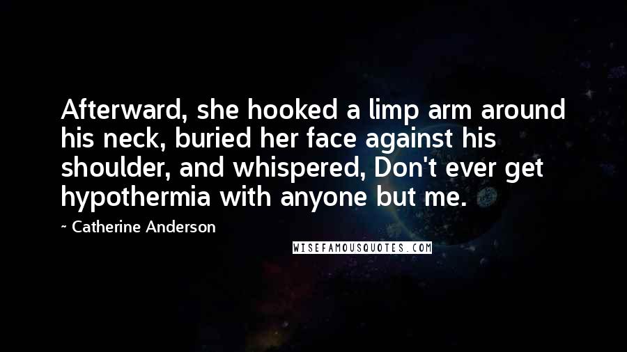 Catherine Anderson Quotes: Afterward, she hooked a limp arm around his neck, buried her face against his shoulder, and whispered, Don't ever get hypothermia with anyone but me.