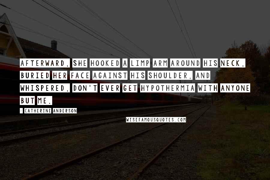 Catherine Anderson Quotes: Afterward, she hooked a limp arm around his neck, buried her face against his shoulder, and whispered, Don't ever get hypothermia with anyone but me.