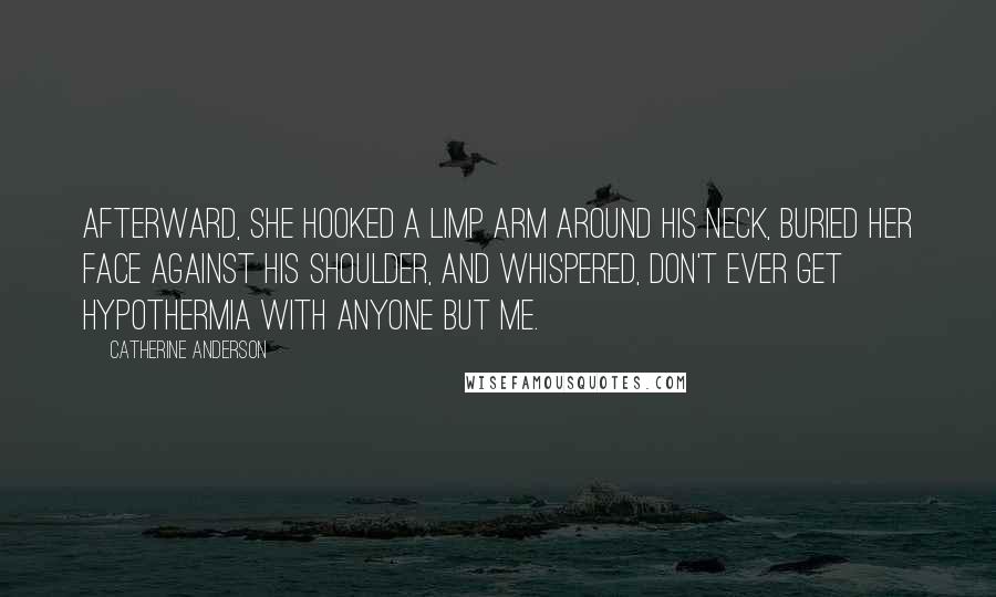 Catherine Anderson Quotes: Afterward, she hooked a limp arm around his neck, buried her face against his shoulder, and whispered, Don't ever get hypothermia with anyone but me.