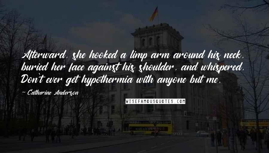 Catherine Anderson Quotes: Afterward, she hooked a limp arm around his neck, buried her face against his shoulder, and whispered, Don't ever get hypothermia with anyone but me.