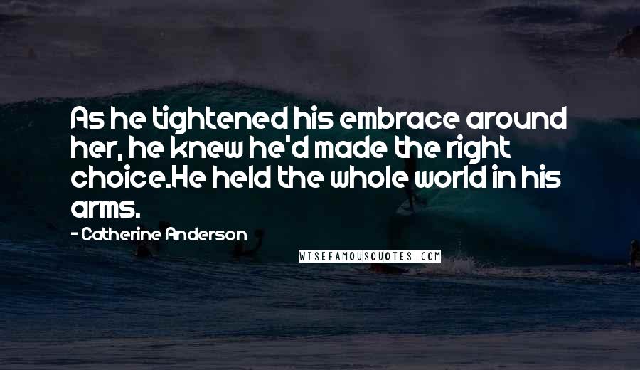Catherine Anderson Quotes: As he tightened his embrace around her, he knew he'd made the right choice.He held the whole world in his arms.