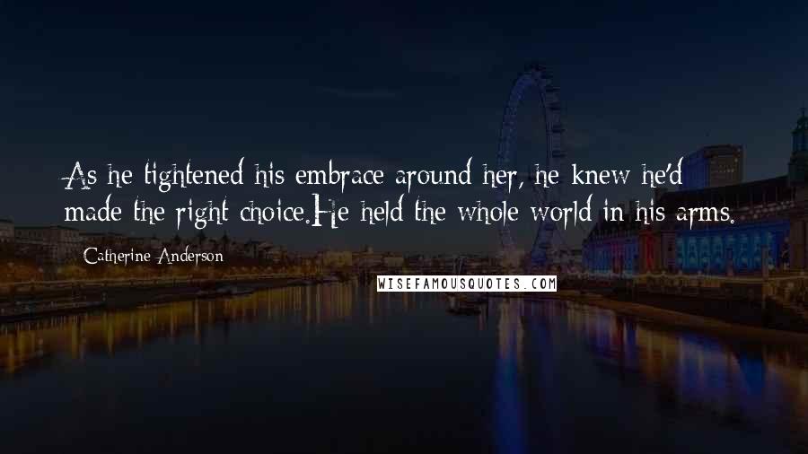 Catherine Anderson Quotes: As he tightened his embrace around her, he knew he'd made the right choice.He held the whole world in his arms.
