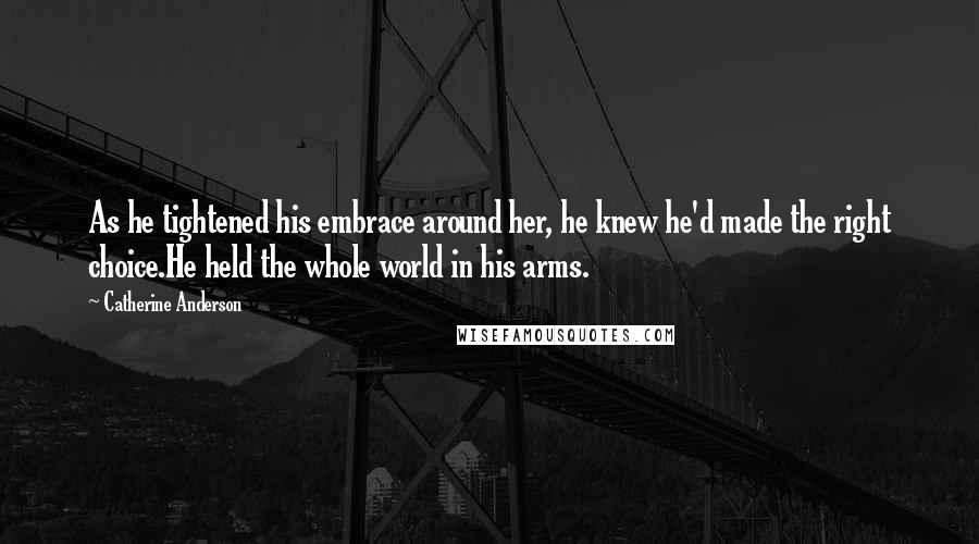 Catherine Anderson Quotes: As he tightened his embrace around her, he knew he'd made the right choice.He held the whole world in his arms.