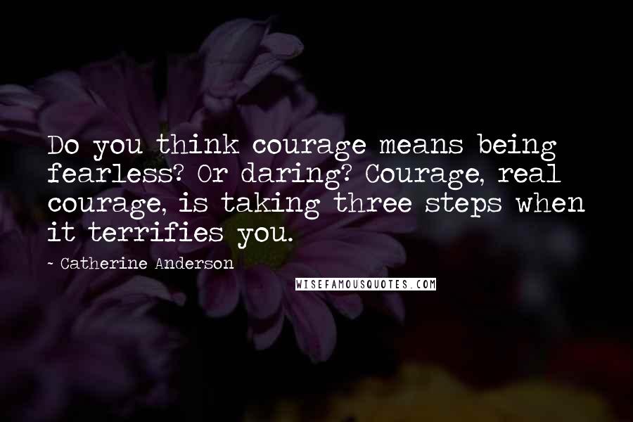 Catherine Anderson Quotes: Do you think courage means being fearless? Or daring? Courage, real courage, is taking three steps when it terrifies you.