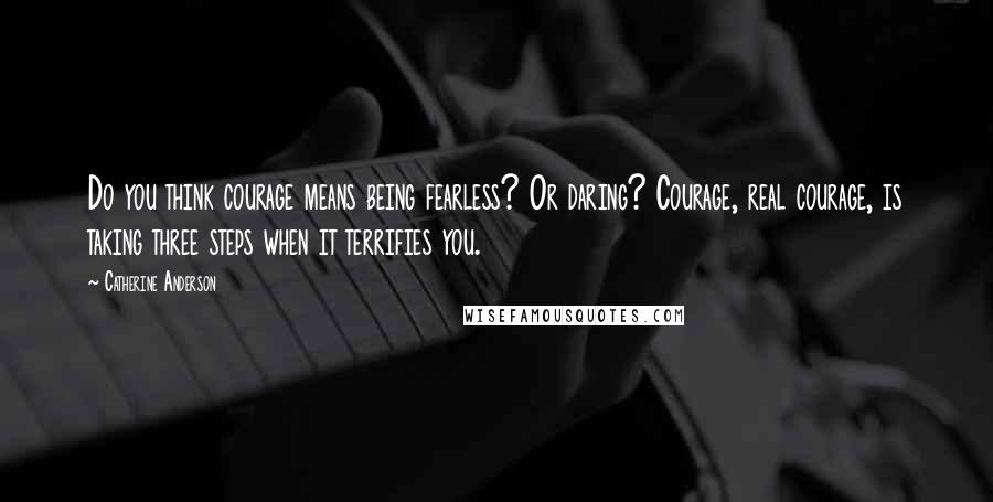 Catherine Anderson Quotes: Do you think courage means being fearless? Or daring? Courage, real courage, is taking three steps when it terrifies you.