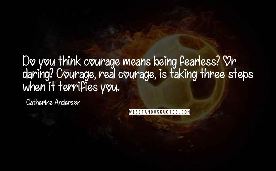 Catherine Anderson Quotes: Do you think courage means being fearless? Or daring? Courage, real courage, is taking three steps when it terrifies you.