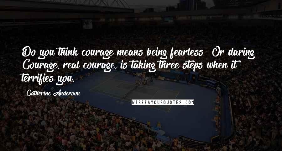 Catherine Anderson Quotes: Do you think courage means being fearless? Or daring? Courage, real courage, is taking three steps when it terrifies you.