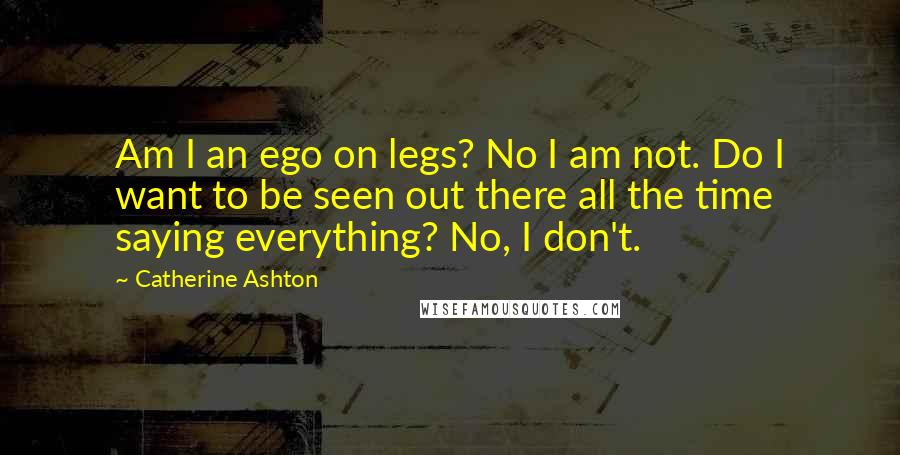 Catherine Ashton Quotes: Am I an ego on legs? No I am not. Do I want to be seen out there all the time saying everything? No, I don't.