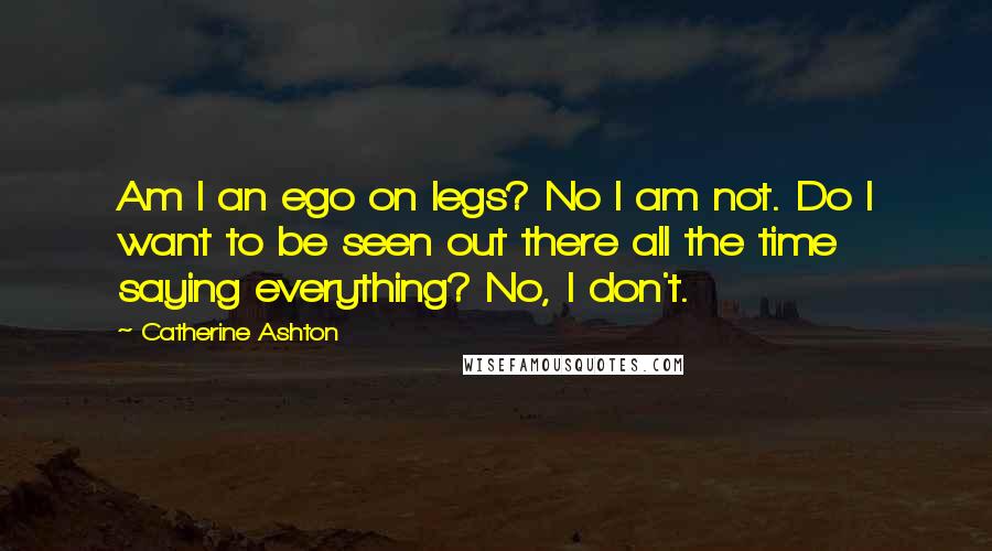 Catherine Ashton Quotes: Am I an ego on legs? No I am not. Do I want to be seen out there all the time saying everything? No, I don't.