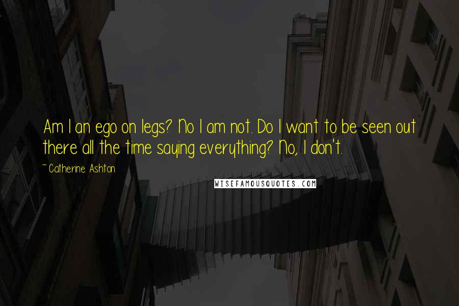 Catherine Ashton Quotes: Am I an ego on legs? No I am not. Do I want to be seen out there all the time saying everything? No, I don't.