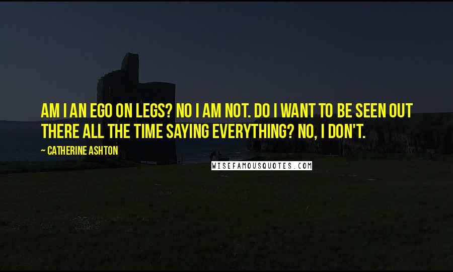 Catherine Ashton Quotes: Am I an ego on legs? No I am not. Do I want to be seen out there all the time saying everything? No, I don't.