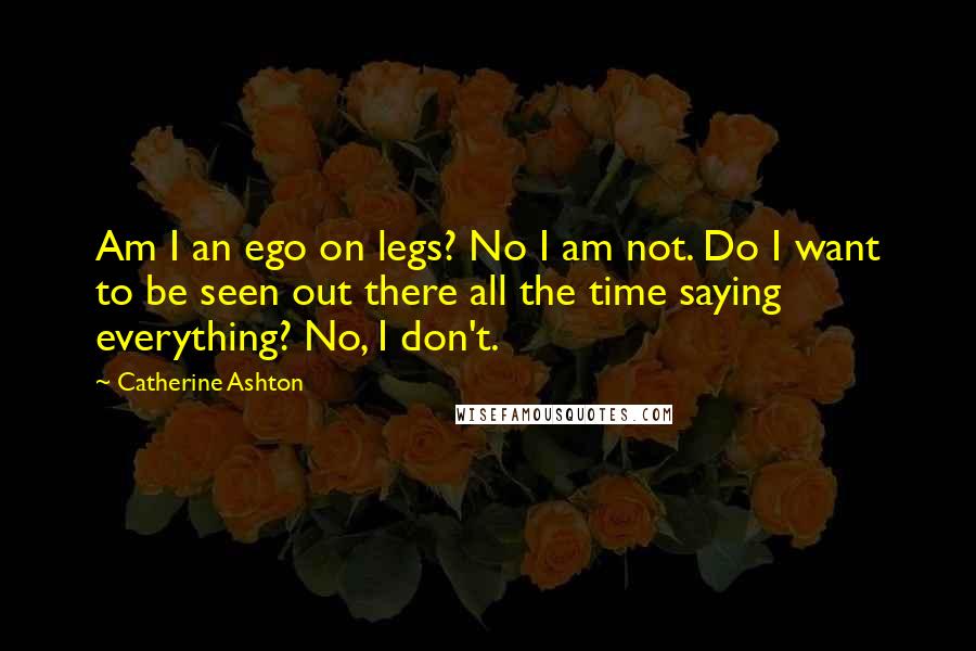 Catherine Ashton Quotes: Am I an ego on legs? No I am not. Do I want to be seen out there all the time saying everything? No, I don't.