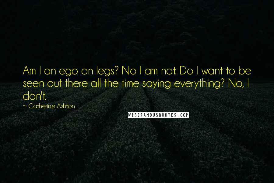 Catherine Ashton Quotes: Am I an ego on legs? No I am not. Do I want to be seen out there all the time saying everything? No, I don't.