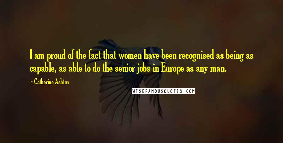 Catherine Ashton Quotes: I am proud of the fact that women have been recognised as being as capable, as able to do the senior jobs in Europe as any man.