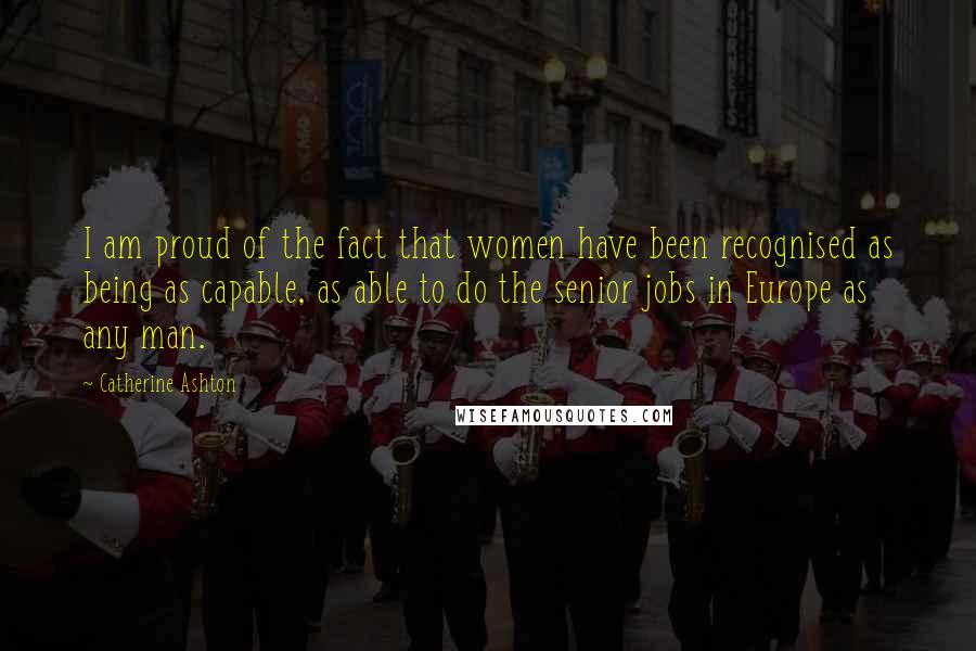 Catherine Ashton Quotes: I am proud of the fact that women have been recognised as being as capable, as able to do the senior jobs in Europe as any man.