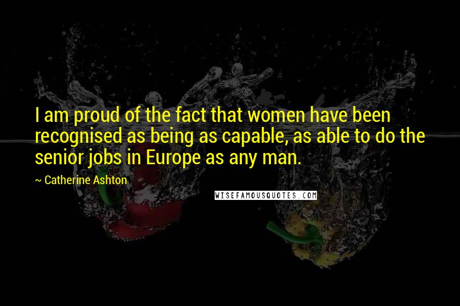 Catherine Ashton Quotes: I am proud of the fact that women have been recognised as being as capable, as able to do the senior jobs in Europe as any man.