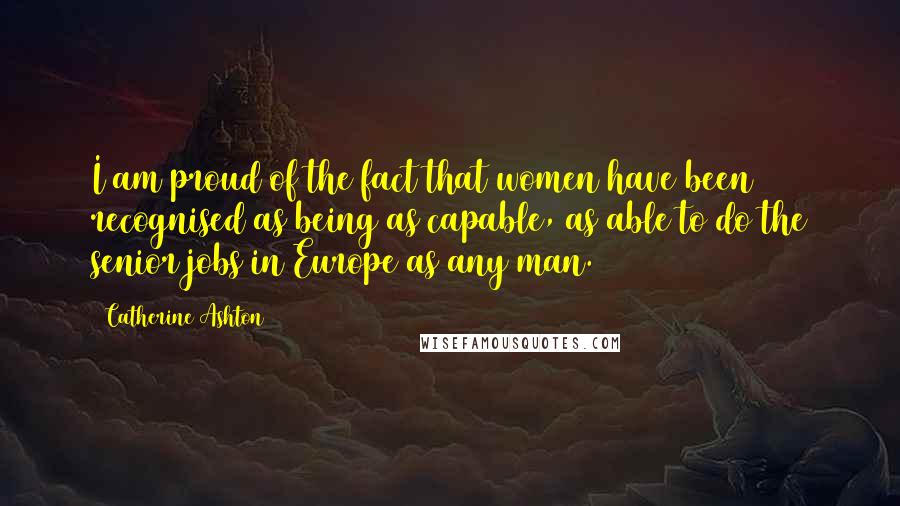 Catherine Ashton Quotes: I am proud of the fact that women have been recognised as being as capable, as able to do the senior jobs in Europe as any man.