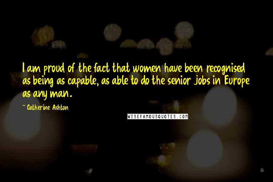 Catherine Ashton Quotes: I am proud of the fact that women have been recognised as being as capable, as able to do the senior jobs in Europe as any man.