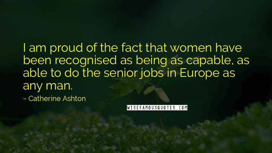 Catherine Ashton Quotes: I am proud of the fact that women have been recognised as being as capable, as able to do the senior jobs in Europe as any man.