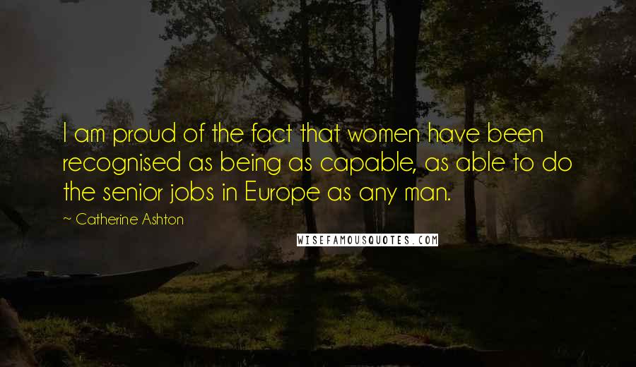 Catherine Ashton Quotes: I am proud of the fact that women have been recognised as being as capable, as able to do the senior jobs in Europe as any man.