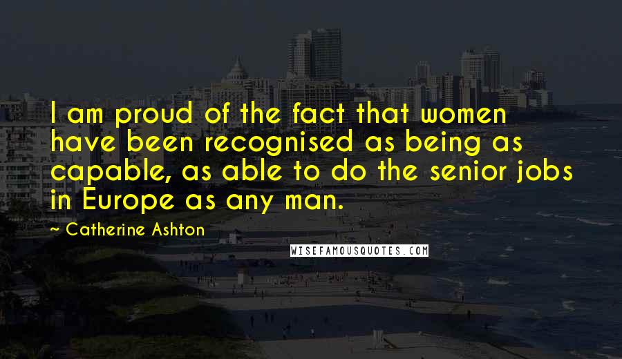 Catherine Ashton Quotes: I am proud of the fact that women have been recognised as being as capable, as able to do the senior jobs in Europe as any man.
