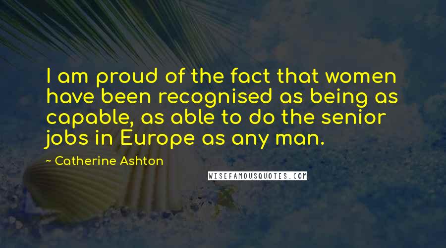Catherine Ashton Quotes: I am proud of the fact that women have been recognised as being as capable, as able to do the senior jobs in Europe as any man.